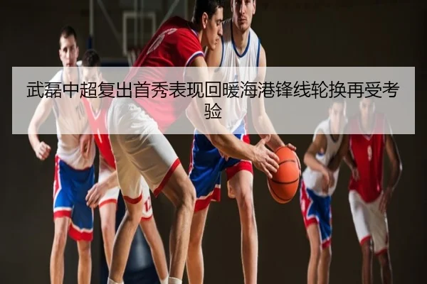 武磊中超复出首秀表现回暖海港锋线轮换再受考验