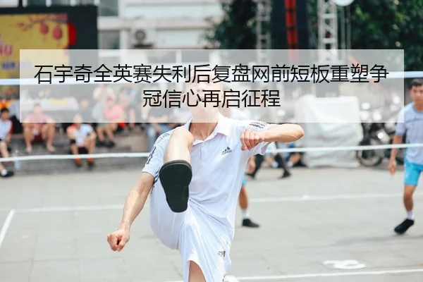 石宇奇全英赛失利后复盘网前短板重塑争冠信心再启征程