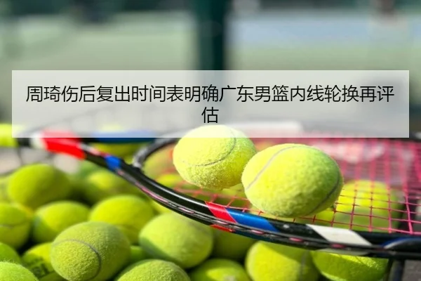 周琦伤后复出时间表明确广东男篮内线轮换再评估