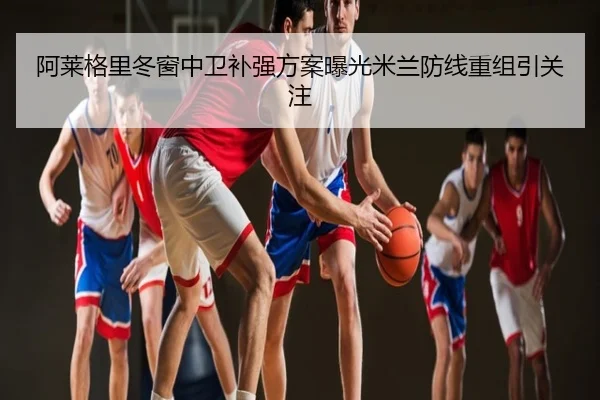 阿莱格里冬窗中卫补强方案曝光米兰防线重组引关注